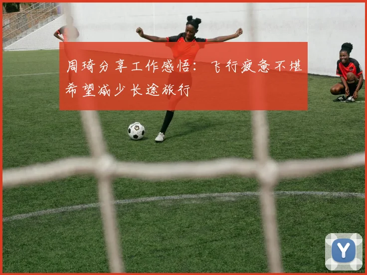 周琦分享工作感悟：飞行疲惫不堪希望减少长途旅行