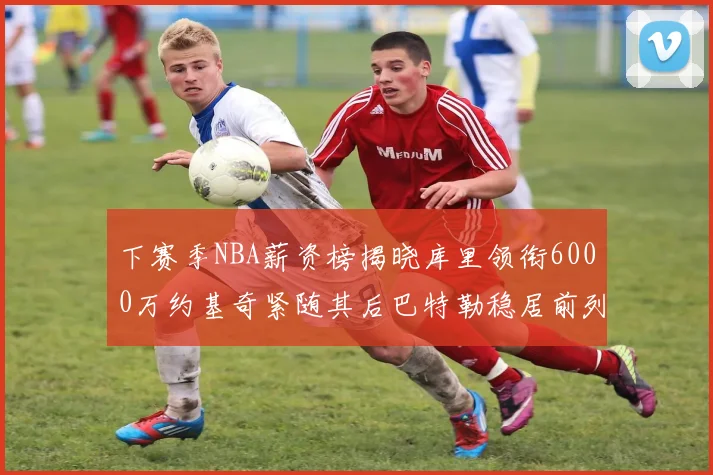 下赛季NBA薪资榜揭晓库里领衔6000万约基奇紧随其后巴特勒稳居前列