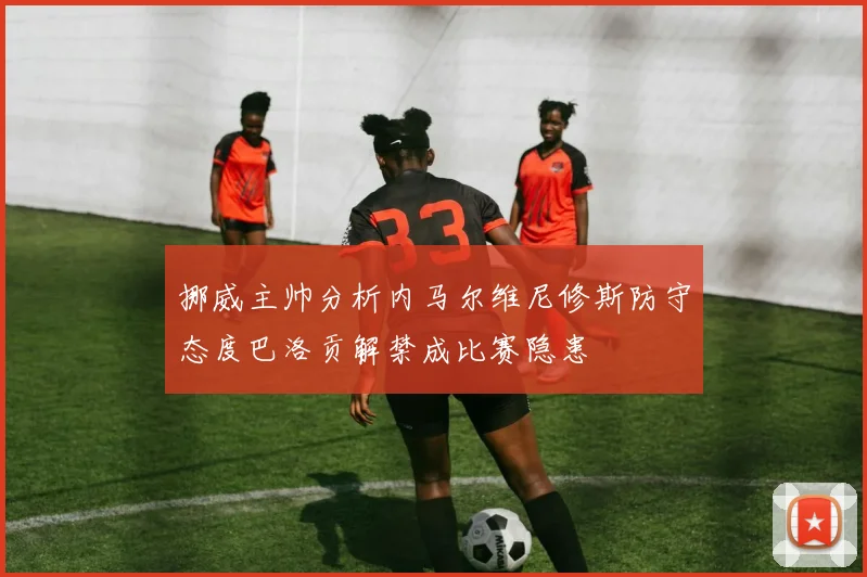 挪威主帅分析内马尔维尼修斯防守态度巴洛贡解禁成比赛隐患