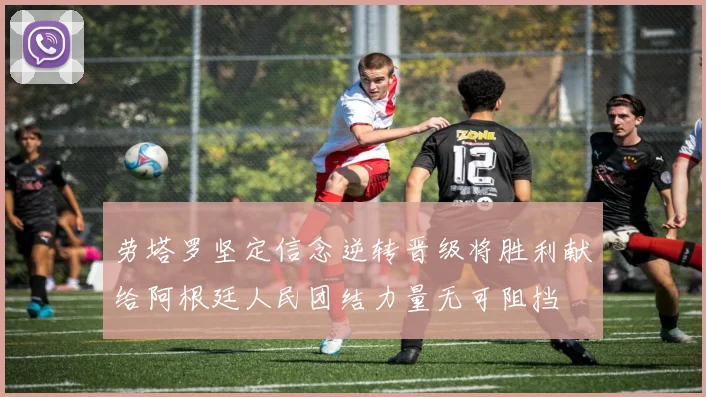劳塔罗坚定信念逆转晋级将胜利献给阿根廷人民团结力量无可阻挡