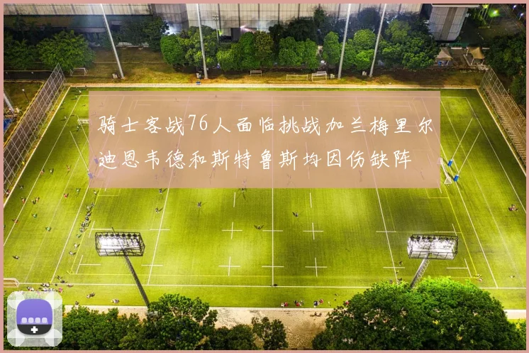 骑士客战76人面临挑战加兰梅里尔迪恩韦德和斯特鲁斯均因伤缺阵