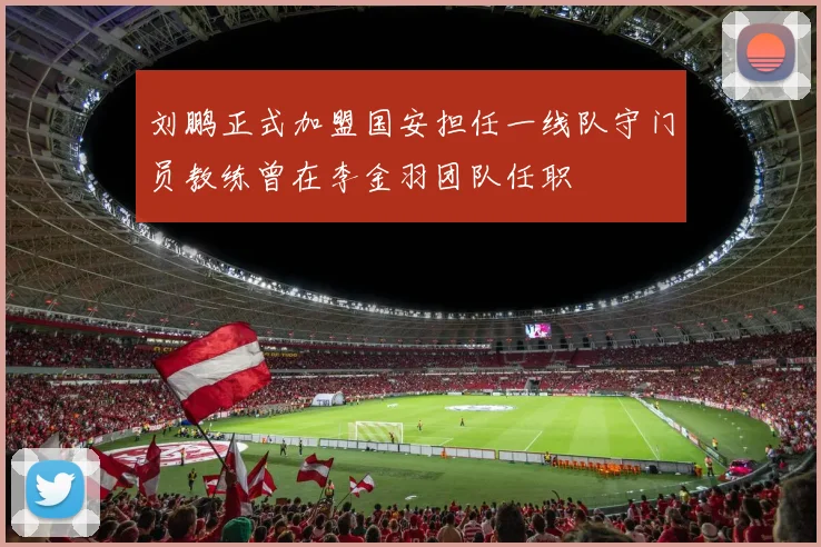 刘鹏正式加盟国安担任一线队守门员教练曾在李金羽团队任职