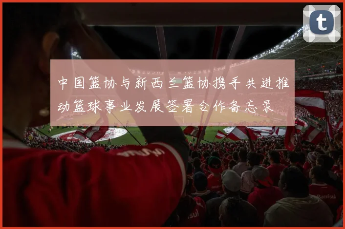 中国篮协与新西兰篮协携手共进推动篮球事业发展签署合作备忘录