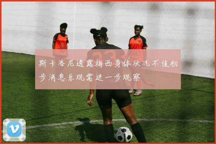 斯卡洛尼透露梅西身体状况不佳初步消息乐观需进一步观察
