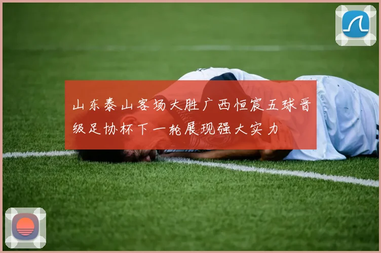 山东泰山客场大胜广西恒宸五球晋级足协杯下一轮展现强大实力