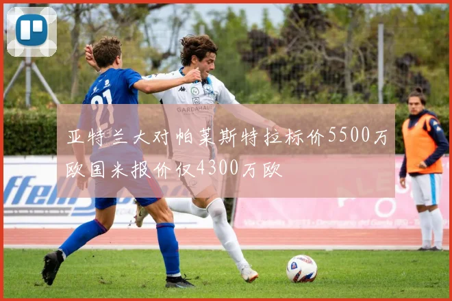 亚特兰大对帕莱斯特拉标价5500万欧国米报价仅4300万欧
