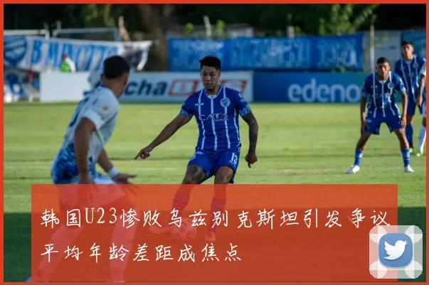 韩国U23惨败乌兹别克斯坦引发争议平均年龄差距成焦点