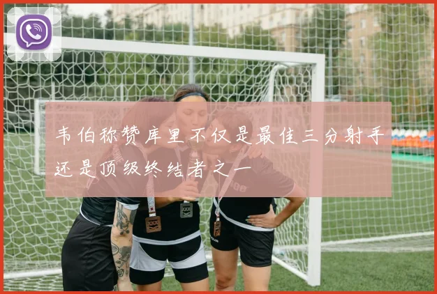 韦伯称赞库里不仅是最佳三分射手还是顶级终结者之一