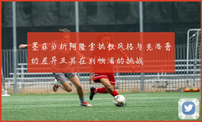 墨菲分析阿隆索执教风格与克洛普的差异及其在利物浦的挑战