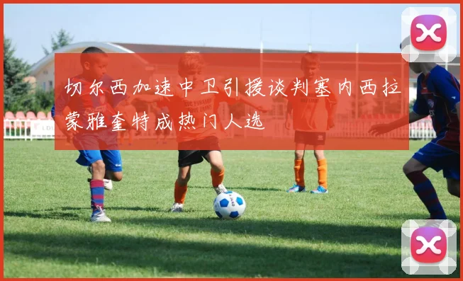 切尔西加速中卫引援谈判塞内西拉蒙雅奎特成热门人选