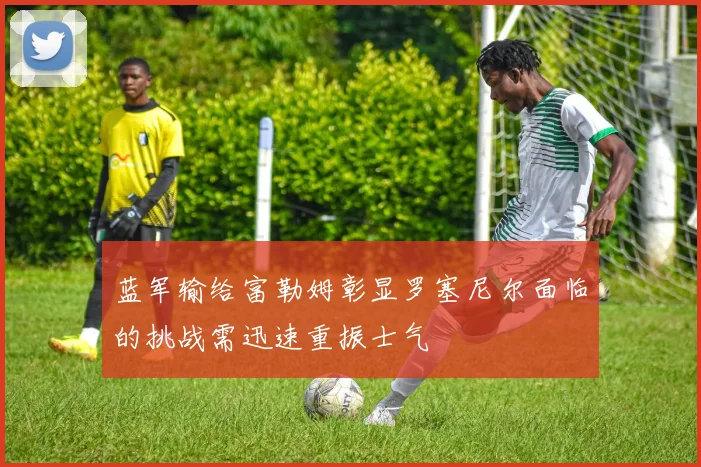 蓝军输给富勒姆彰显罗塞尼尔面临的挑战需迅速重振士气