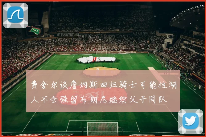 费舍尔谈詹姆斯回归骑士可能性湖人不会强留布朗尼继续父子同队