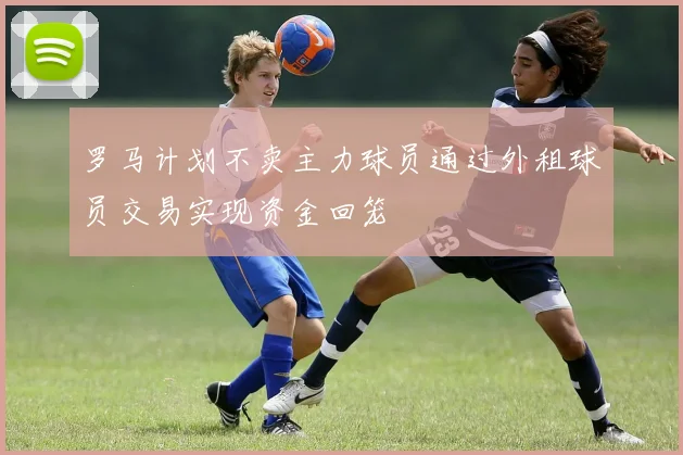 罗马计划不卖主力球员通过外租球员交易实现资金回笼