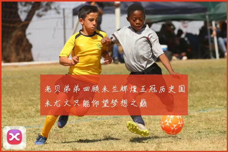 老贝弟弟回顾米兰辉煌五冠历史国米尤文只能仰望梦想之巅