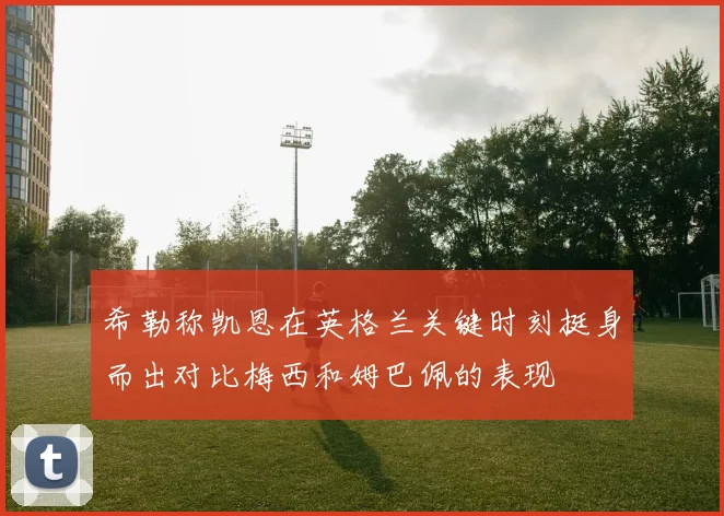 希勒称凯恩在英格兰关键时刻挺身而出对比梅西和姆巴佩的表现