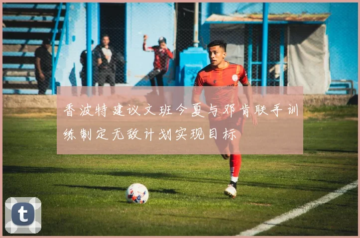 香波特建议文班今夏与邓肯联手训练制定无敌计划实现目标