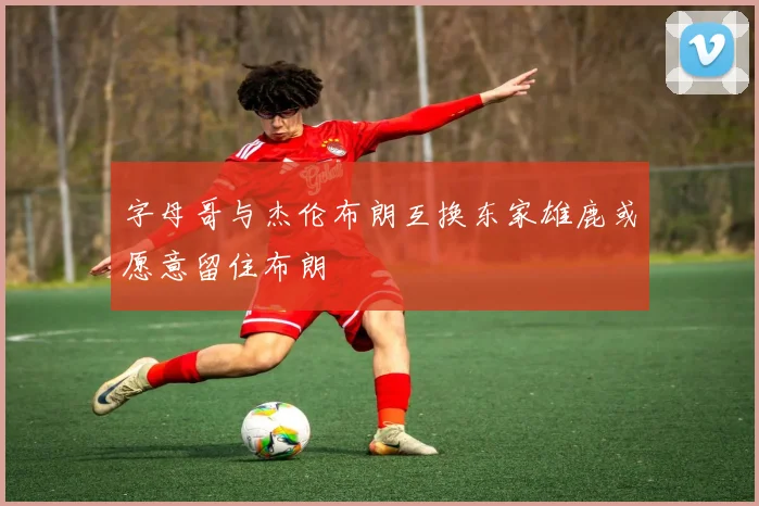 字母哥与杰伦布朗互换东家雄鹿或愿意留住布朗