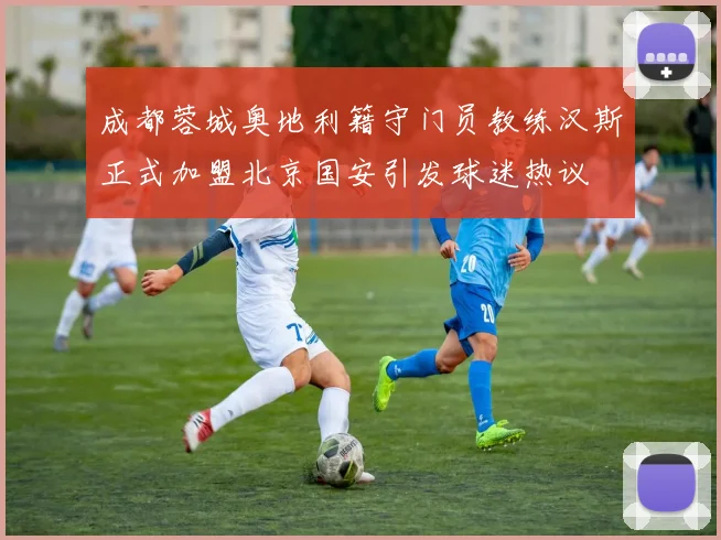 成都蓉城奥地利籍守门员教练汉斯正式加盟北京国安引发球迷热议