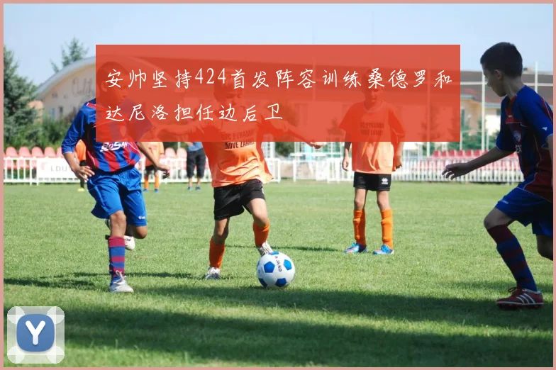 安帅坚持424首发阵容训练桑德罗和达尼洛担任边后卫