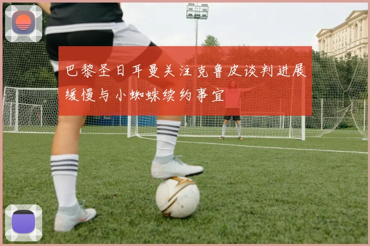 巴黎圣日耳曼关注克鲁皮谈判进展缓慢与小蜘蛛续约事宜