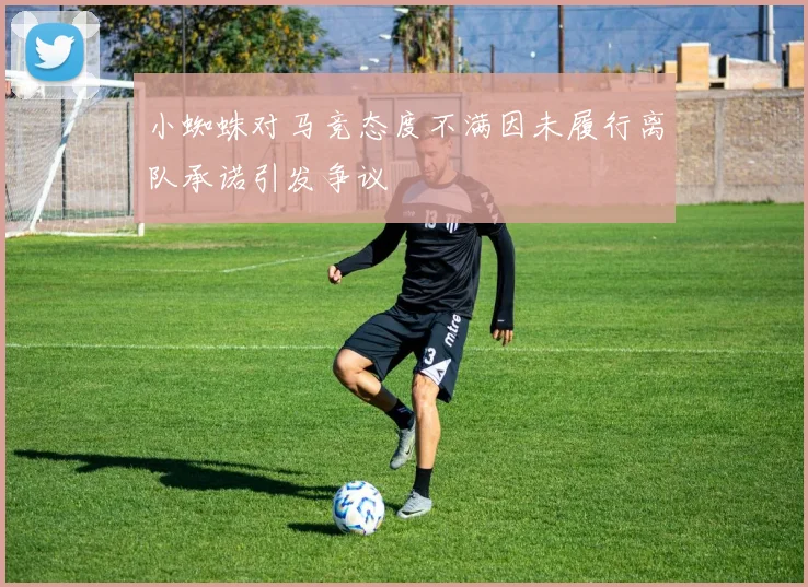 小蜘蛛对马竞态度不满因未履行离队承诺引发争议